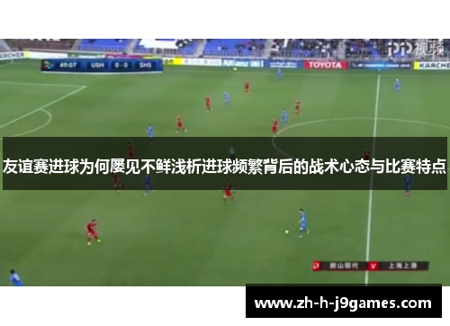 友谊赛进球为何屡见不鲜浅析进球频繁背后的战术心态与比赛特点