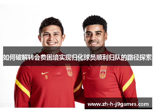 如何破解转会费困境实现归化球员顺利归队的路径探索
