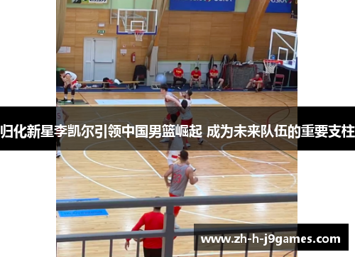 归化新星李凯尔引领中国男篮崛起 成为未来队伍的重要支柱
