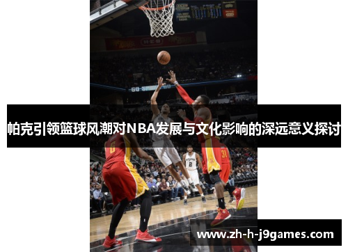 帕克引领篮球风潮对NBA发展与文化影响的深远意义探讨