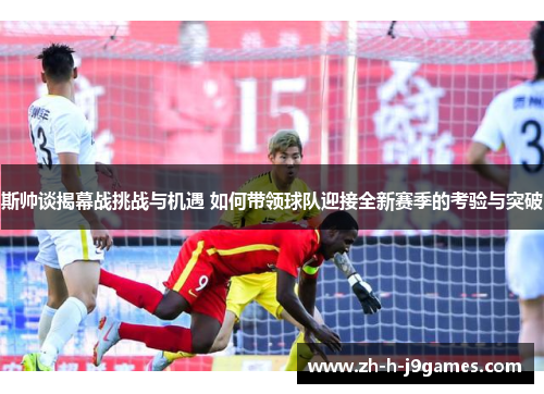 斯帅谈揭幕战挑战与机遇 如何带领球队迎接全新赛季的考验与突破