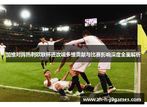 加维对阵热刺欧联杯进攻端多维贡献与比赛影响深度全面解析